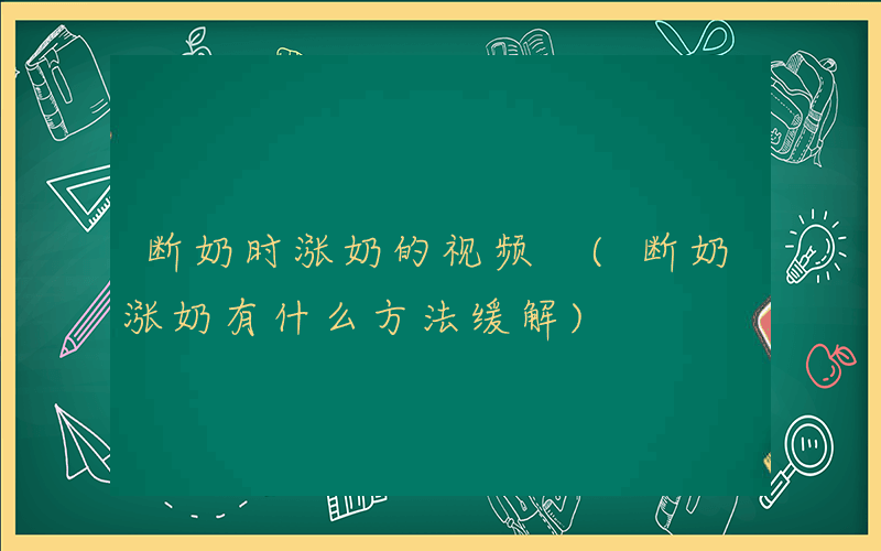 断奶时涨奶的视频 (断奶涨奶有什么方法缓解)